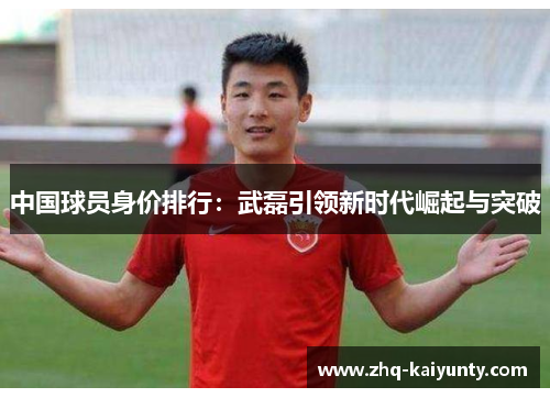 中国球员身价排行：武磊引领新时代崛起与突破