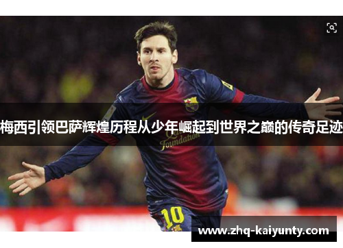 梅西引领巴萨辉煌历程从少年崛起到世界之巅的传奇足迹